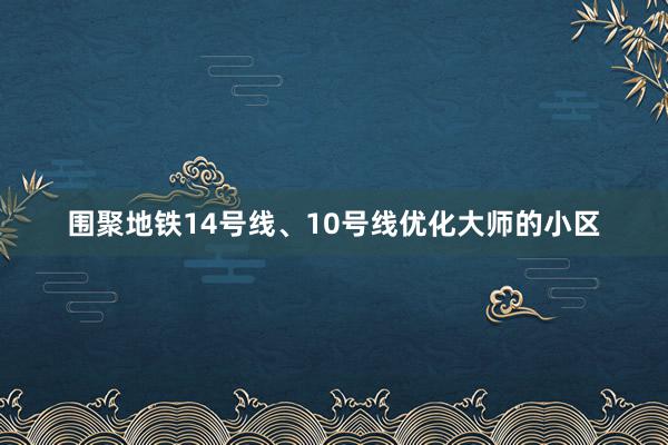 围聚地铁14号线、10号线优化大师的小区