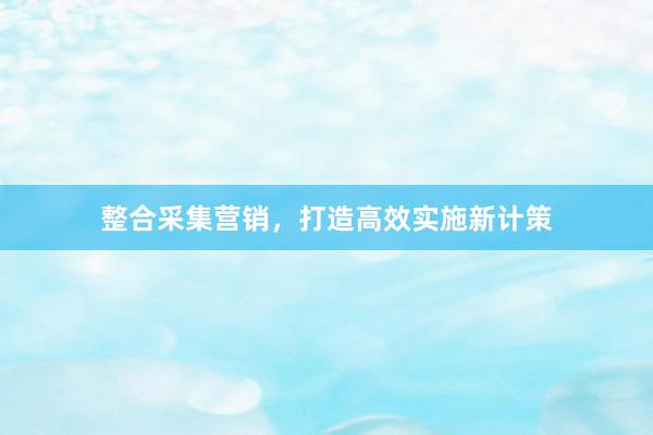 整合采集营销，打造高效实施新计策